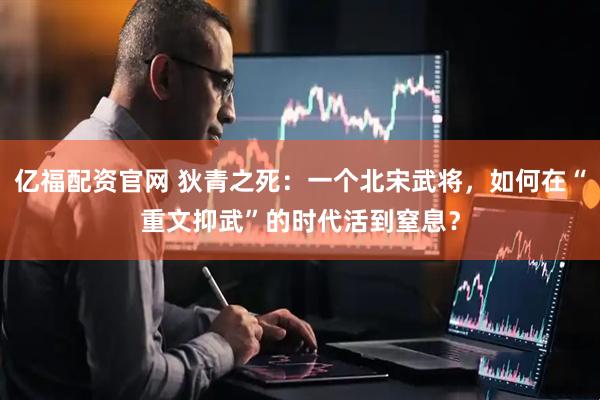 亿福配资官网 狄青之死：一个北宋武将，如何在“重文抑武”的时代活到窒息？
