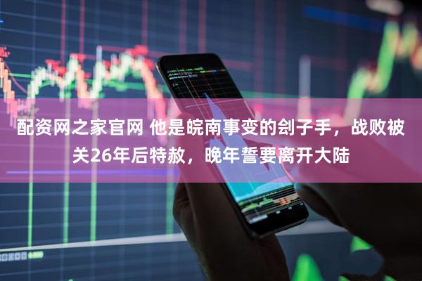 配资网之家官网 他是皖南事变的刽子手，战败被关26年后特赦，晚年誓要离开大陆