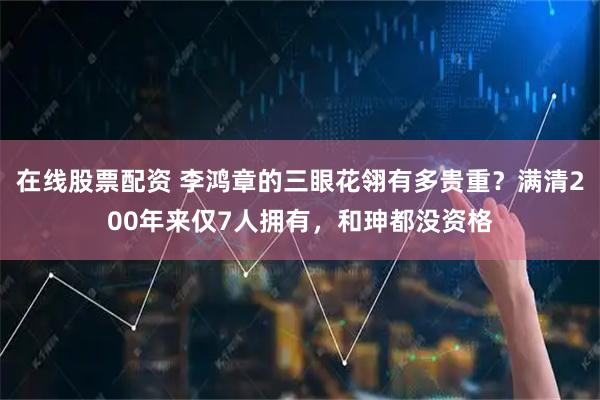 在线股票配资 李鸿章的三眼花翎有多贵重？满清200年来仅7人拥有，和珅都没资格