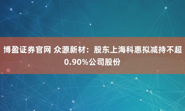 博盈证券官网 众源新材：股东上海科惠拟减持不超0.90%公司股份