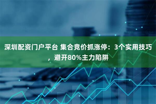 深圳配资门户平台 集合竞价抓涨停：3个实用技巧，避开80%主力陷阱
