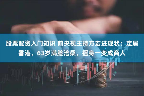 股票配资入门知识 前央视主持方宏进现状：定居香港，63岁满脸沧桑，摇身一变成商人