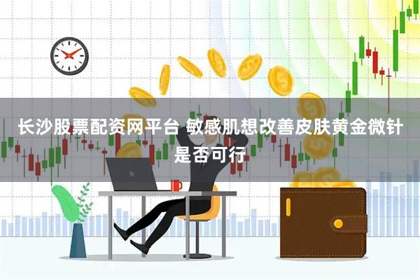 长沙股票配资网平台 敏感肌想改善皮肤黄金微针是否可行