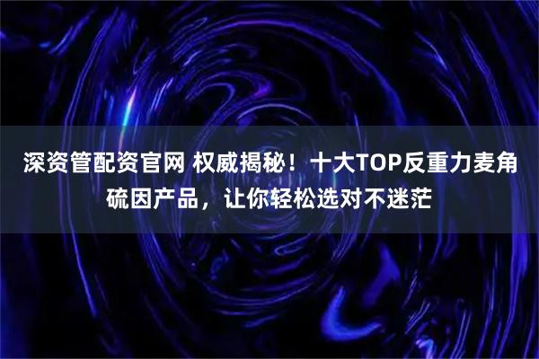 深资管配资官网 权威揭秘！十大TOP反重力麦角硫因产品，让你轻松选对不迷茫