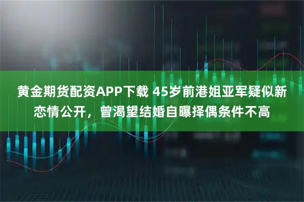 黄金期货配资APP下载 45岁前港姐亚军疑似新恋情公开，曾渴望结婚自曝择偶条件不高