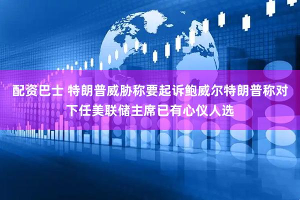 配资巴士 特朗普威胁称要起诉鲍威尔特朗普称对下任美联储主席已有心仪人选