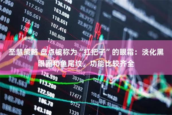 至慧策略 盘点被称为“扛把子”的眼霜：淡化黑眼圈和鱼尾纹，功能比较齐全