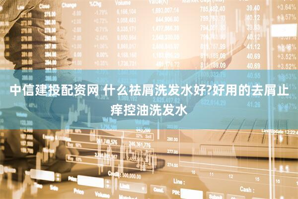 中信建投配资网 什么祛屑洗发水好?好用的去屑止痒控油洗发水