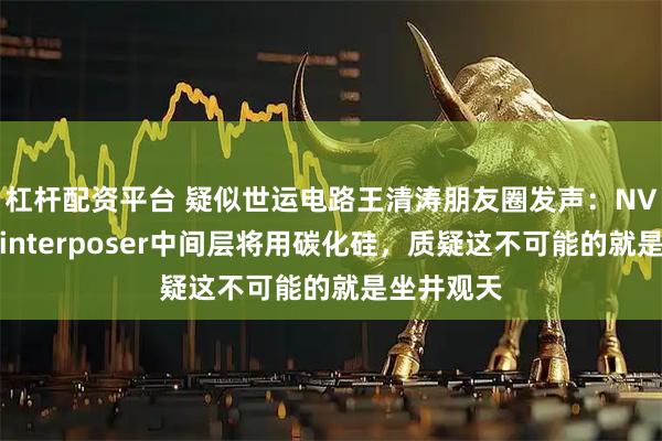 杠杆配资平台 疑似世运电路王清涛朋友圈发声：NV已公开称interposer中间层将用碳化硅，质疑这不可能的就是坐井观天