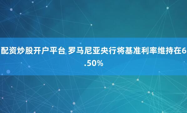 配资炒股开户平台 罗马尼亚央行将基准利率维持在6.50%