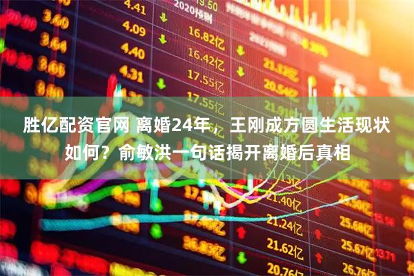 胜亿配资官网 离婚24年，王刚成方圆生活现状如何？俞敏洪一句话揭开离婚后真相