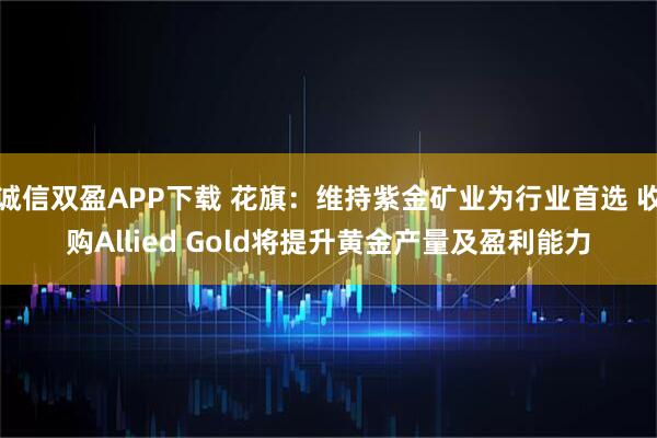 诚信双盈APP下载 花旗：维持紫金矿业为行业首选 收购Allied Gold将提升黄金产量及盈利能力