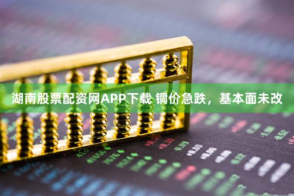 湖南股票配资网APP下载 铜价急跌，基本面未改