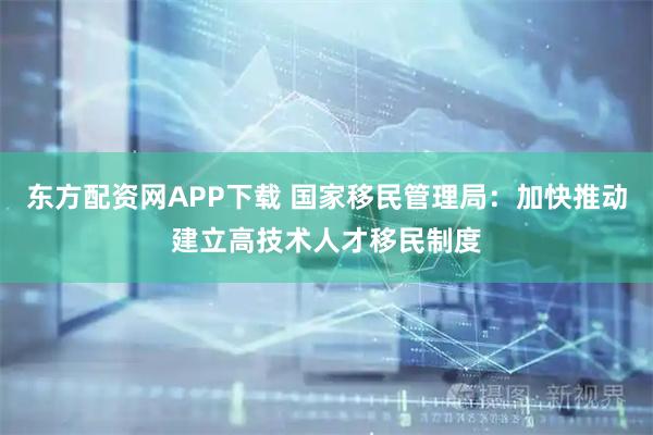 东方配资网APP下载 国家移民管理局：加快推动建立高技术人才移民制度