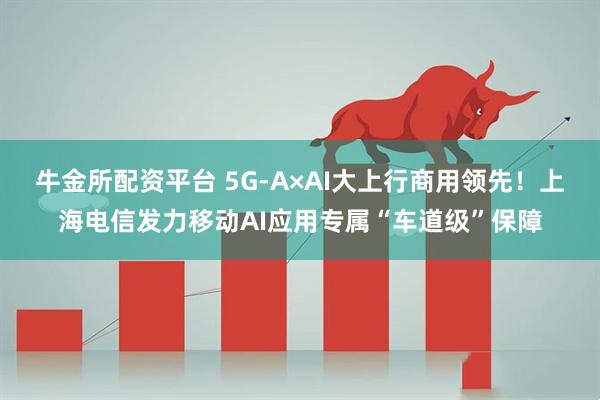 牛金所配资平台 5G-A×AI大上行商用领先！上海电信发力移动AI应用专属“车道级”保障