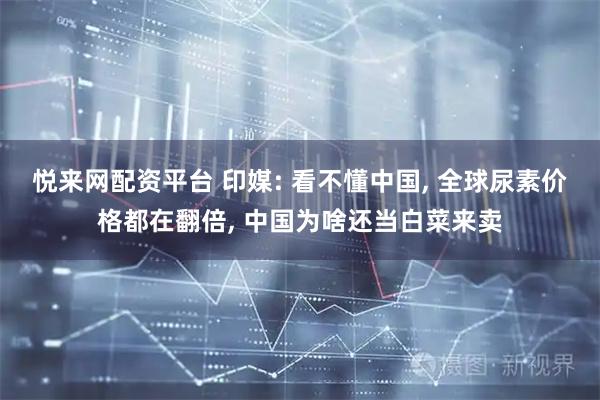 悦来网配资平台 印媒: 看不懂中国, 全球尿素价格都在翻倍, 中国为啥还当白菜来卖