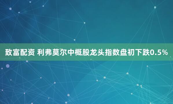 致富配资 利弗莫尔中概股龙头指数盘初下跌0.5%